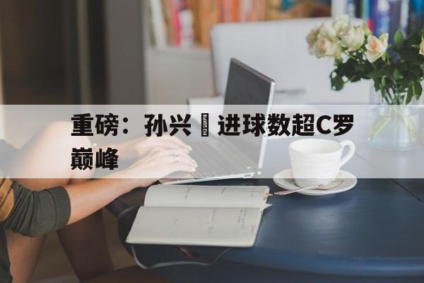 重磅：孙兴慜进球数超C罗巅峰(孙兴慜进球集锦)